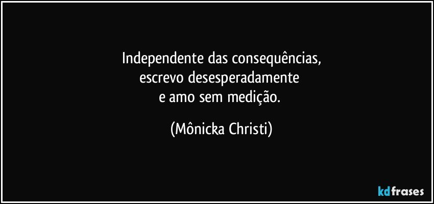 Independente das consequências,
escrevo desesperadamente 
e amo sem medição. (Mônicka Christi)