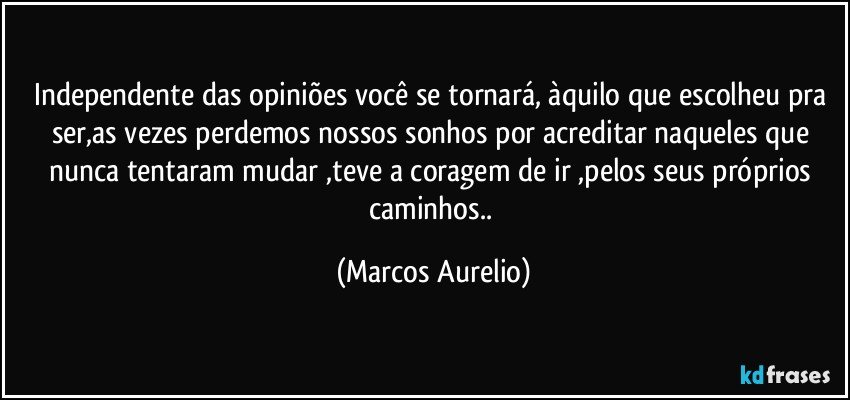 Independente das opiniões você se tornará, àquilo que escolheu pra ser,as vezes perdemos nossos sonhos por acreditar naqueles que nunca tentaram mudar ,teve a coragem de ir ,pelos  seus próprios caminhos.. (Marcos Aurelio)