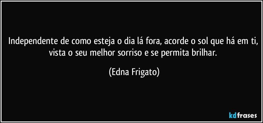 Independente de como esteja o dia lá fora, acorde o sol que há em ti, vista o seu melhor sorriso e se permita brilhar. (Edna Frigato)