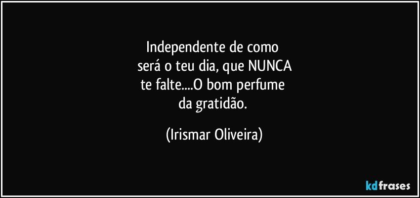 Independente de como 
será o teu dia, que NUNCA
te falte...O bom perfume 
da gratidão. (Irismar Oliveira)