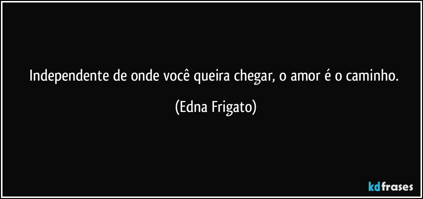 Independente de onde você queira chegar, o amor é o caminho. (Edna Frigato)