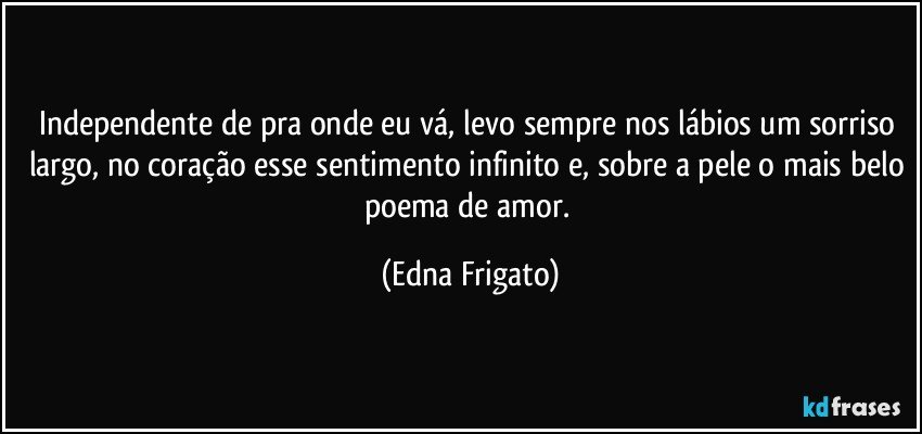 Independente de pra onde eu vá,  levo sempre  nos lábios um sorriso largo, no coração esse sentimento infinito e, sobre a pele o mais belo poema de amor. (Edna Frigato)