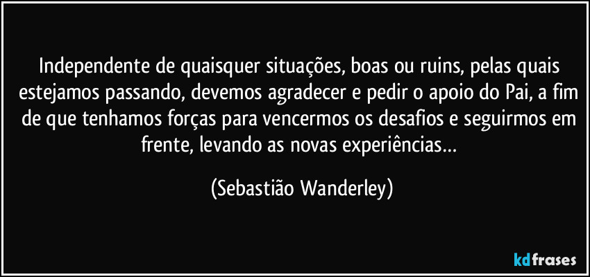 Independente de quaisquer situações, boas ou ruins, pelas quais estejamos passando, devemos agradecer e pedir o apoio do Pai, a fim de que tenhamos forças para vencermos os desafios e seguirmos em frente, levando as novas experiências… (Sebastião Wanderley)