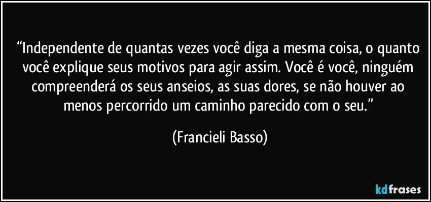 “Independente de quantas vezes você diga a mesma coisa, o quanto você explique seus motivos para agir assim. Você é você, ninguém compreenderá os seus anseios, as suas dores, se não houver ao menos percorrido um caminho parecido com o seu.” (Francieli Basso)