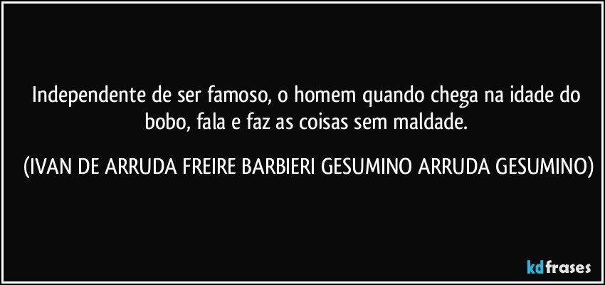 Independente de ser famoso, o homem quando chega na idade do bobo, fala e faz as coisas sem maldade. (IVAN DE ARRUDA FREIRE BARBIERI GESUMINO ARRUDA GESUMINO)