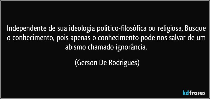 Independente de sua ideologia politico-filosófica ou religiosa, Busque o conhecimento, pois apenas o conhecimento pode nos salvar de um abismo chamado ignorância. (Gerson De Rodrigues)