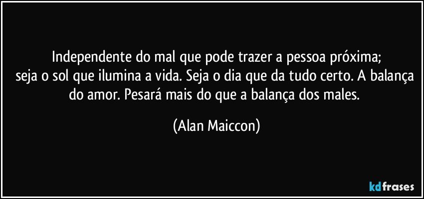 Independente do mal que pode trazer a pessoa próxima;
seja o sol que ilumina a vida. Seja o dia que da tudo certo. A balança do amor. Pesará mais do que a balança dos males. (Alan Maiccon)