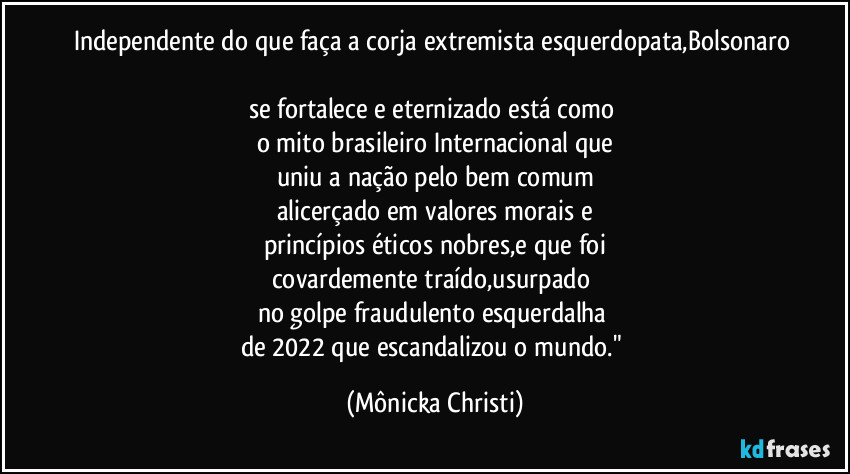 Independente do que faça a corja extremista esquerdopata,Bolsonaro 
se fortalece e eternizado está como 
o mito brasileiro Internacional que
uniu a nação pelo bem comum
alicerçado em valores morais e
princípios éticos nobres,e que foi
covardemente traído,usurpado 
no golpe fraudulento esquerdalha 
de 2022 que escandalizou o mundo." (Mônicka Christi)