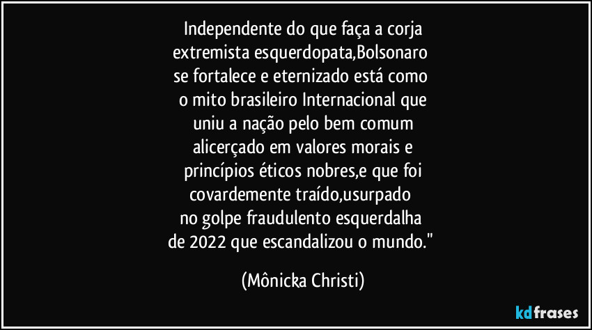 Independente do que faça a corja
extremista esquerdopata,Bolsonaro
se fortalece e eternizado está como
o mito brasileiro Internacional que
uniu a nação pelo bem comum
alicerçado em valores morais e
princípios éticos nobres,e que foi
covardemente traído,usurpado
no golpe fraudulento esquerdalha
de 2022 que escandalizou o mundo." (Mônicka Christi)