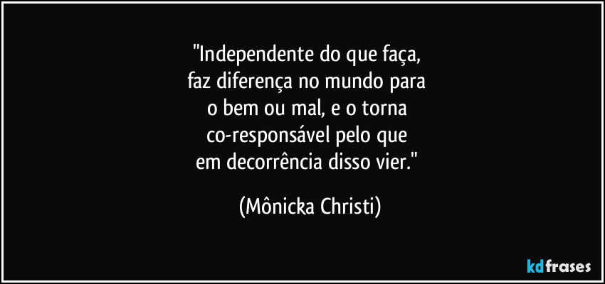 "Independente do que faça, 
faz diferença no mundo para 
o bem ou mal, e o torna 
co-responsável pelo que 
em decorrência disso vier." (Mônicka Christi)