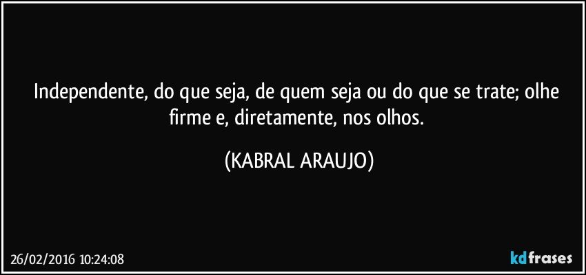 Independente, do que seja, de quem seja ou do que se trate; olhe firme e, diretamente, nos olhos. (KABRAL ARAUJO)