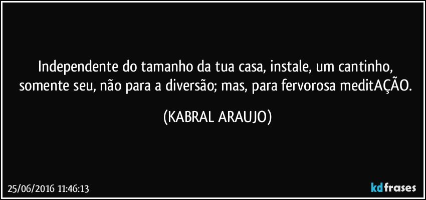 Independente do tamanho da tua casa, instale, um cantinho, somente seu, não para a diversão; mas, para fervorosa meditAÇÃO. (KABRAL ARAUJO)