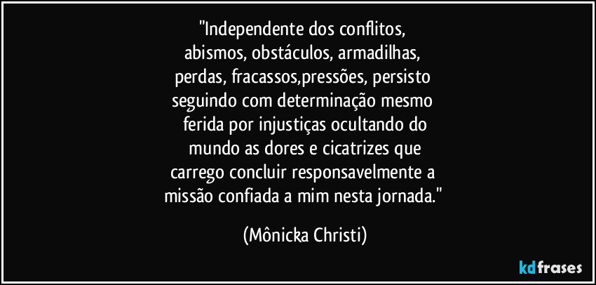 "Independente dos conflitos, 
abismos, obstáculos, armadilhas, 
perdas, fracassos,pressões, persisto 
seguindo com determinação mesmo 
ferida por injustiças ocultando do
 mundo as dores e cicatrizes que 
carrego concluir responsavelmente a 
missão confiada a mim nesta jornada." (Mônicka Christi)