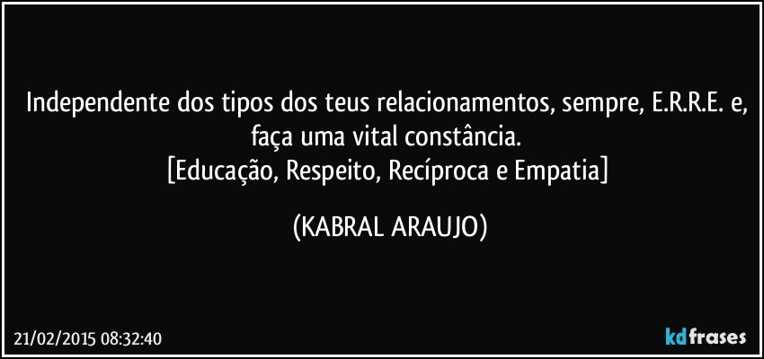 Independente dos tipos dos teus relacionamentos, sempre, E.R.R.E. e, faça uma vital constância. 
[Educação, Respeito, Recíproca e Empatia] (KABRAL ARAUJO)