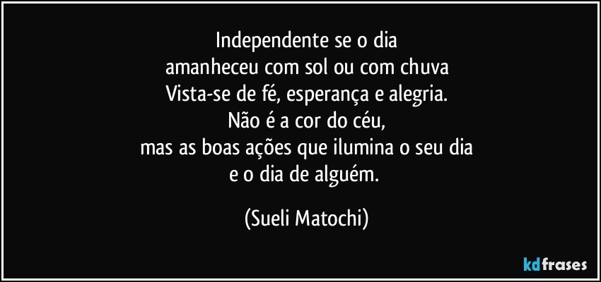 Independente se o dia
amanheceu com sol ou com chuva
Vista-se de fé, esperança e alegria.
Não é a cor do céu,
mas as boas ações que ilumina o seu dia
e o dia de alguém. (Sueli Matochi)