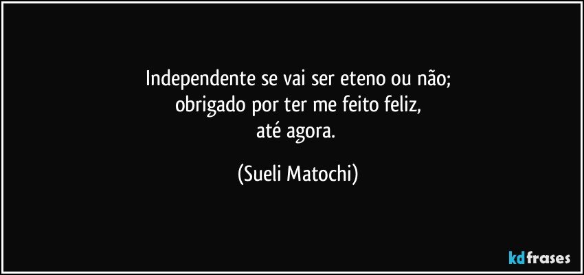 Independente se vai ser eteno ou não;
obrigado por ter me feito feliz,
até agora. (Sueli Matochi)