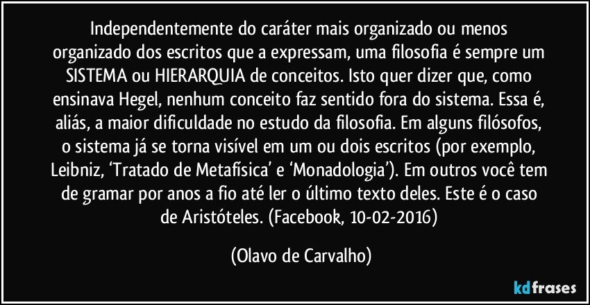 Independentemente do caráter mais organizado ou menos organizado dos escritos que a expressam, uma filosofia é sempre um SISTEMA ou HIERARQUIA de conceitos. Isto quer dizer que, como ensinava Hegel, nenhum conceito faz sentido fora do sistema. Essa é, aliás, a maior dificuldade no estudo da filosofia. Em alguns filósofos, o sistema já se torna visível em um ou dois escritos (por exemplo, Leibniz, ‘Tratado de Metafísica’ e ‘Monadologia’). Em outros você tem de gramar por anos a fio até ler o último texto deles. Este é o caso de Aristóteles. (Facebook, 10-02-2016) (Olavo de Carvalho)