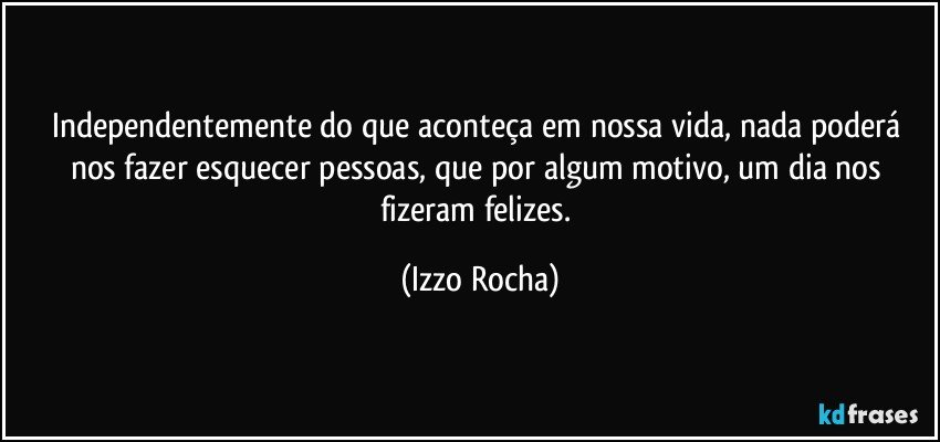 Independentemente do que aconteça em nossa vida, nada poderá nos fazer esquecer pessoas, que por algum motivo, um dia nos fizeram felizes. (Izzo Rocha)