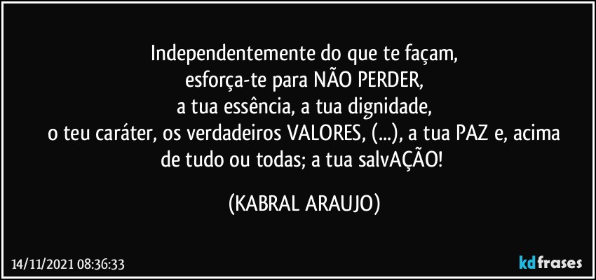 Independentemente do que te façam,
esforça-te para NÃO PERDER,
a tua essência, a tua dignidade,
o teu caráter, os verdadeiros VALORES, (...), a tua PAZ e, acima
de tudo ou todas; a tua salvAÇÃO! (KABRAL ARAUJO)