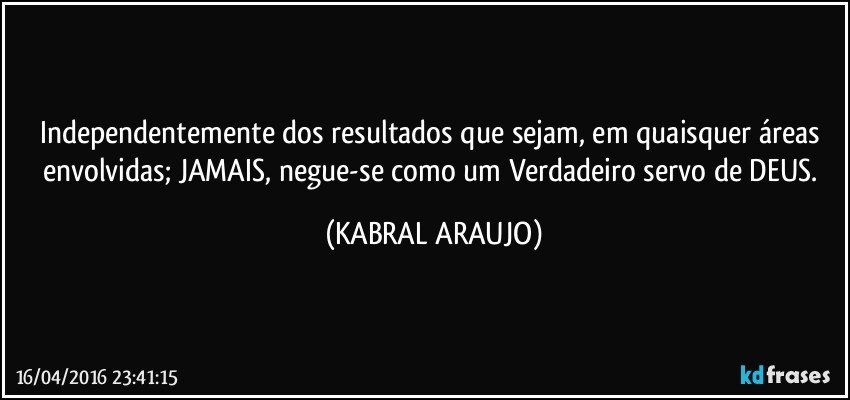 Independentemente dos resultados que sejam, em quaisquer áreas envolvidas; JAMAIS, negue-se como um Verdadeiro servo de DEUS. (KABRAL ARAUJO)