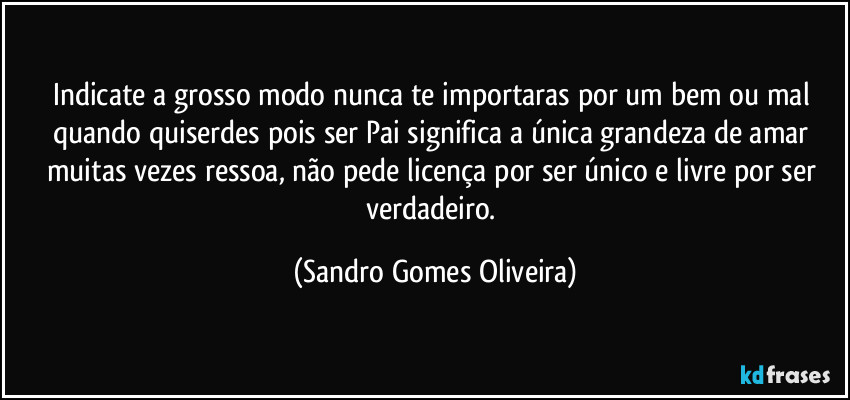 Indicate a grosso modo nunca te importaras por um bem ou mal quando quiserdes pois ser Pai significa a única grandeza de amar muitas vezes ressoa, não pede licença por ser único e livre por ser verdadeiro. (Sandro Gomes Oliveira)