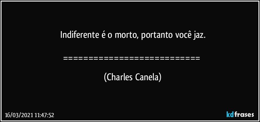 Indiferente é o morto, portanto você jaz.

=========================== (Charles Canela)