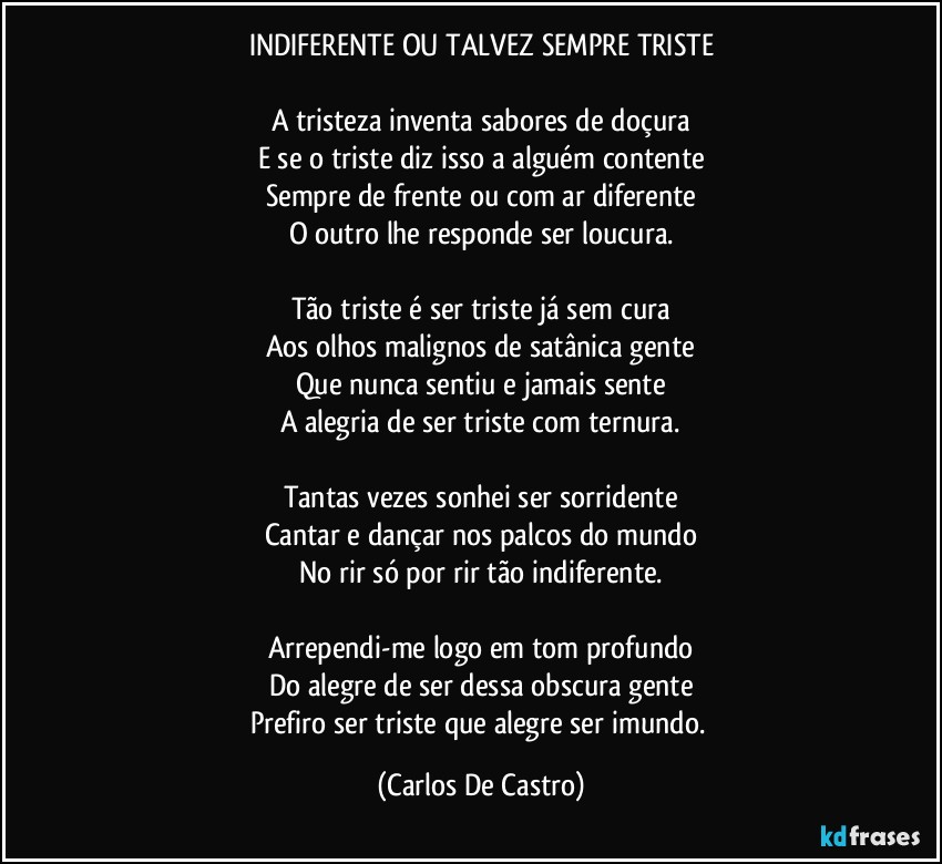 INDIFERENTE OU TALVEZ SEMPRE TRISTE

A tristeza inventa sabores de doçura
E se o triste diz isso a alguém contente
Sempre de frente ou com ar diferente
O outro lhe responde ser loucura.

Tão triste é ser triste já sem cura
Aos olhos malignos de satânica gente
Que nunca sentiu e jamais sente
A alegria de ser triste com ternura.

Tantas vezes sonhei ser sorridente
Cantar e dançar nos palcos do mundo
No rir só por rir tão indiferente.

Arrependi-me logo em tom profundo
Do alegre de ser dessa obscura gente
Prefiro ser triste que alegre ser imundo. (Carlos De Castro)