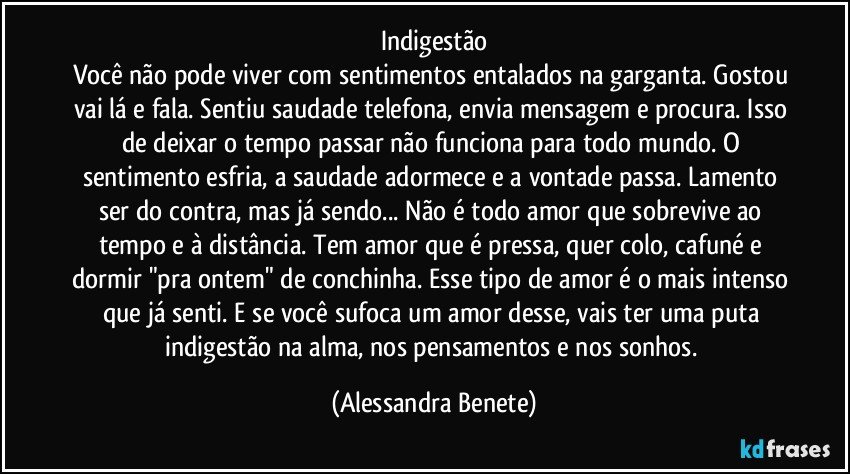 Indigestão
Você não pode viver com sentimentos entalados na garganta. Gostou vai lá e fala. Sentiu saudade telefona, envia mensagem e procura. Isso de deixar o tempo passar não funciona para todo mundo. O sentimento esfria, a saudade adormece e a vontade passa. Lamento ser do contra, mas já sendo... Não é todo amor que sobrevive ao tempo e à distância. Tem amor que é pressa, quer colo, cafuné e dormir "pra ontem" de conchinha. Esse tipo de amor é o mais intenso que já senti. E se você sufoca um amor desse, vais ter uma puta indigestão na alma, nos pensamentos e nos sonhos. (Alessandra Benete)