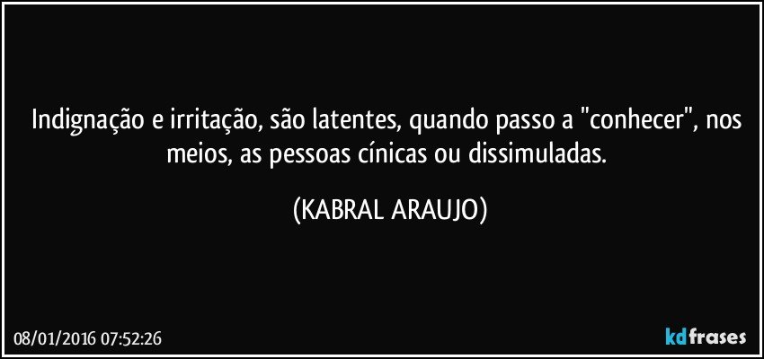 Indignação e irritação, são latentes, quando passo a "conhecer", nos meios, as pessoas cínicas ou dissimuladas. (KABRAL ARAUJO)