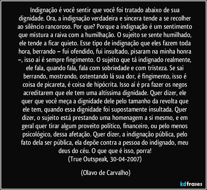 Indignação é você sentir que você foi tratado abaixo de sua dignidade. Ora, a indignação verdadeira e sincera tende a se recolher ao silêncio rancoroso. Por que? Porque a indignação é um sentimento que mistura a raiva com a humilhação. O sujeito se sente humilhado, ele tende a ficar quieto. Esse tipo de indignação que eles fazem toda hora, berrando – fui ofendido, fui insultado, pisaram na minha honra –, isso aí é sempre fingimento. O sujeito que tá indignado realmente, ele fala, quando fala, fala com sobriedade e com tristeza. Se sai berrando, mostrando, ostentando lá sua dor, é fingimento, isso é coisa de picareta, é coisa de hipócrita. Isso aí é pra fazer os negos acreditarem que ele tem uma altíssima dignidade. Quer dizer, ele quer que você meça a dignidade dele pelo tamanho da revolta que ele tem, quando essa dignidade foi supostamente insultada. Quer dizer, o sujeito está prestando uma homenagem a si mesmo, e em geral quer tirar algum proveito político, financeiro, ou pelo menos psicológico, dessa afetação. Quer dizer, a indignação pública, pelo fato dela ser pública, ela depõe contra a pessoa do indignado, meu deus do céu. O que que é isso, porra! 
(True Outspeak, 30-04-2007) (Olavo de Carvalho)