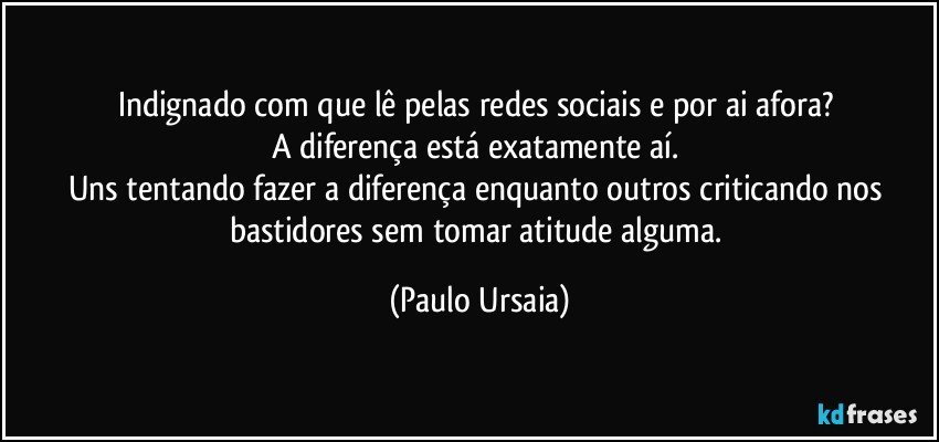 Indignado com que lê pelas redes sociais e por ai afora? 
A diferença está exatamente aí. 
Uns tentando fazer a diferença enquanto outros criticando nos bastidores sem tomar atitude alguma. (Paulo Ursaia)