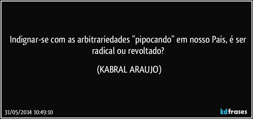 Indignar-se com as arbitrariedades "pipocando" em nosso País, é ser radical ou revoltado? (KABRAL ARAUJO)