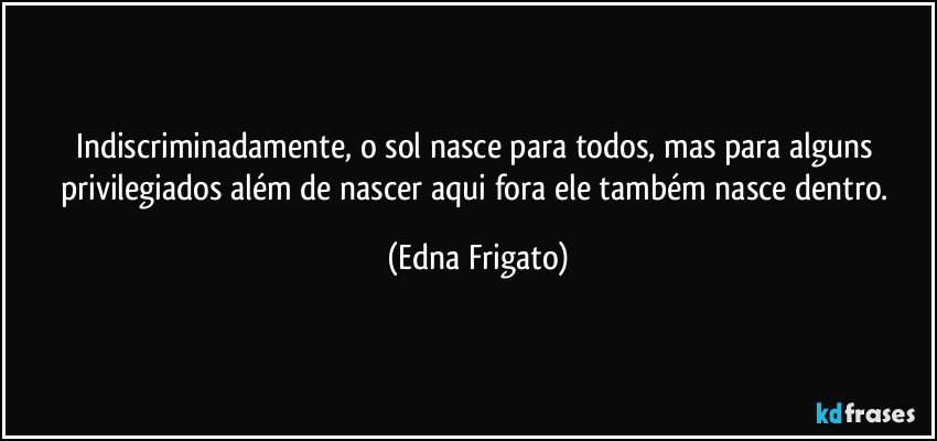 Indiscriminadamente, o sol nasce para todos, mas para alguns privilegiados além de nascer aqui fora ele também nasce dentro. (Edna Frigato)