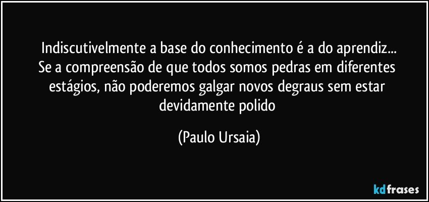 Indiscutivelmente a base do conhecimento é a do aprendiz...
Se a compreensão de que todos somos pedras em diferentes estágios, não poderemos galgar novos degraus sem estar devidamente polido (Paulo Ursaia)