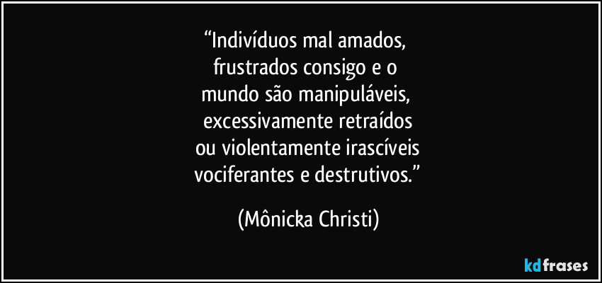 “Indivíduos mal amados,
frustrados consigo e o
mundo são manipuláveis,
excessivamente retraídos
ou violentamente irascíveis
vociferantes e destrutivos.” (Mônicka Christi)