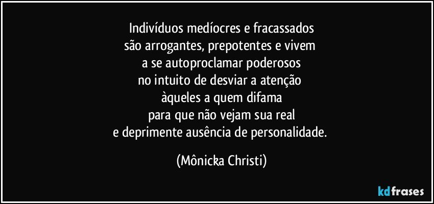 Indivíduos medíocres e fracassados
são arrogantes, prepotentes e vivem 
a se autoproclamar poderosos
no intuito de desviar a atenção 
àqueles a quem difama
para que não vejam  sua real
e deprimente ausência de personalidade. (Mônicka Christi)