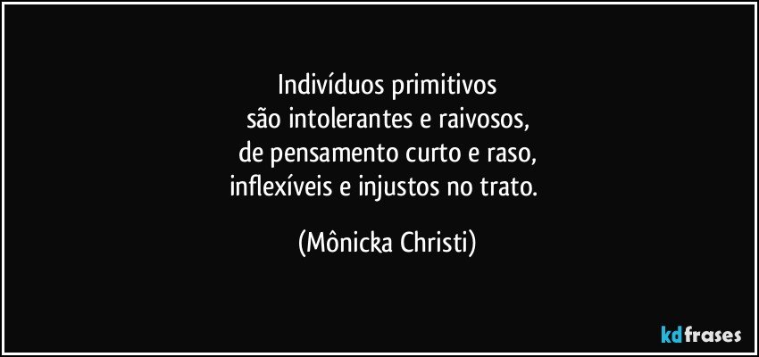 Indivíduos primitivos
são intolerantes e raivosos,
de pensamento curto e raso,
inflexíveis e injustos no trato. (Mônicka Christi)