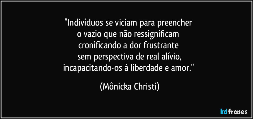 "Indivíduos se viciam para preencher 
o vazio que não ressignificam 
cronificando a dor frustrante 
sem perspectiva de real alívio,
incapacitando-os à liberdade e amor." (Mônicka Christi)