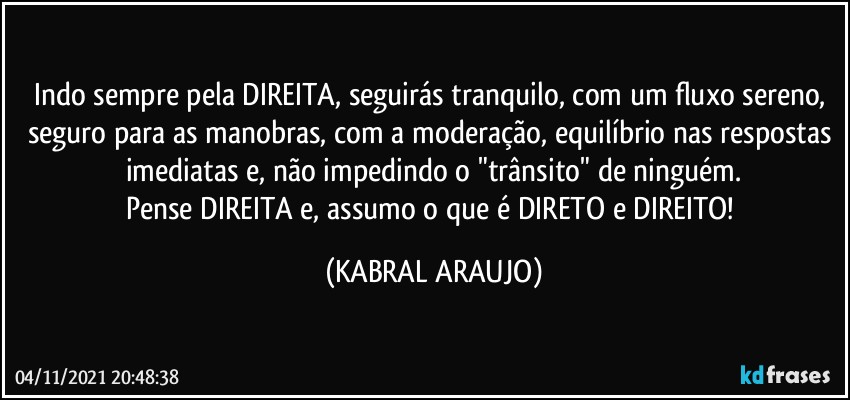 Indo sempre pela DIREITA, seguirás tranquilo, com um fluxo sereno, seguro para as manobras, com a moderação, equilíbrio nas respostas imediatas e, não impedindo o "trânsito" de ninguém.
Pense DIREITA e, assumo o que é DIRETO e DIREITO! (KABRAL ARAUJO)