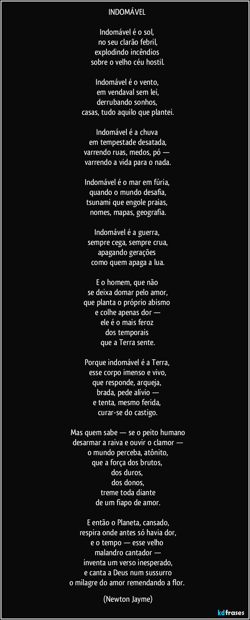 INDOMÁVEL
Indomável é o sol,
no seu clarão febril,
explodindo incêndios
sobre o velho céu hostil.
Indomável é o vento,
em vendaval sem lei,
derrubando sonhos,
casas, tudo aquilo que plantei.
Indomável é a chuva
em tempestade desatada,
varrendo ruas, medos, pó —
varrendo a vida para o nada.
Indomável é o mar em fúria,
quando o mundo desafia,
tsunami que engole praias,
nomes, mapas, geografia.
Indomável é a guerra,
sempre cega, sempre crua,
apagando gerações
como quem apaga a lua.
E o homem, que não
se deixa domar pelo amor,
que planta o próprio abismo
e colhe apenas dor —
ele é o mais feroz
dos temporais
que a Terra sente.
Porque indomável é a Terra,
esse corpo imenso e vivo,
que responde, arqueja,
brada, pede alívio —
e tenta, mesmo ferida,
curar-se do castigo.
Mas quem sabe — se o peito humano
desarmar a raiva e ouvir o clamor —
o mundo perceba, atônito,
que a força dos brutos,
dos duros,
dos donos,
treme toda diante
de um fiapo de amor.
E então o Planeta, cansado,
respira onde antes só havia dor,
e o tempo — esse velho
malandro cantador —
inventa um verso inesperado,
e canta a Deus num sussurro
o milagre do amor remendando a flor. (Newton Jayme)