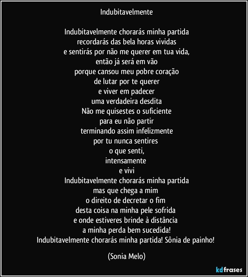 Indubitavelmente

Indubitavelmente chorarás minha partida
recordarás das bela horas vividas
e sentirás por não me querer em tua vida,
então já será em vão
porque cansou meu pobre coração
de lutar por te querer
e viver em padecer
uma verdadeira desdita
Não me quisestes o suficiente
para eu não partir
terminando assim infelizmente
por tu nunca sentires 
o que senti,
intensamente 
e vivi
Indubitavelmente chorarás minha partida
mas que chega a mim 
o direito de decretar o fim 
desta coisa na minha pele sofrida 
e onde estiveres brinde à distância 
a minha perda  bem sucedida!
Indubitavelmente chorarás minha partida! Sônia de painho! (Sonia Melo)