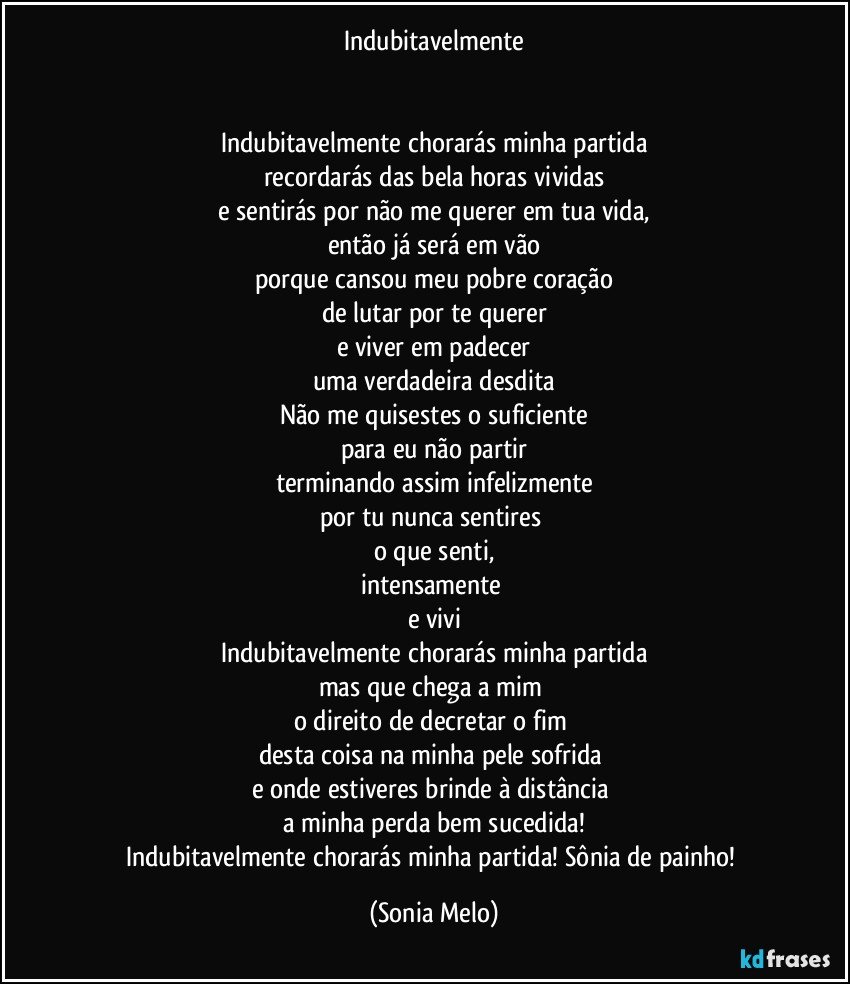 Indubitavelmente


Indubitavelmente chorarás minha partida
recordarás das bela horas vividas
e sentirás por não me querer em tua vida,
então já será em vão
porque cansou meu pobre coração
de lutar por te querer
e viver em padecer
uma verdadeira desdita
Não me quisestes o suficiente
para eu não partir
terminando assim infelizmente
por tu nunca sentires 
o que senti,
intensamente 
e vivi
Indubitavelmente chorarás minha partida
mas que chega a mim 
o direito de decretar o fim 
desta coisa na minha pele sofrida 
e onde estiveres brinde à distância 
a minha perda  bem sucedida!
Indubitavelmente chorarás minha partida! Sônia de painho! (Sonia Melo)