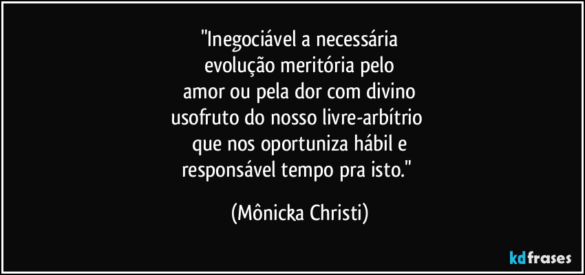 "Inegociável a necessária
evolução meritória pelo
 amor ou pela dor com divino 
usofruto do nosso livre-arbítrio 
que nos oportuniza hábil e
responsável tempo pra isto." (Mônicka Christi)