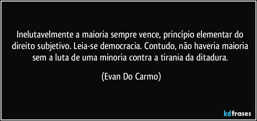 Inelutavelmente a maioria sempre vence, princípio elementar do direito subjetivo. Leia-se democracia. Contudo, não haveria maioria sem a luta de uma minoria contra a tirania da ditadura. (Evan Do Carmo)