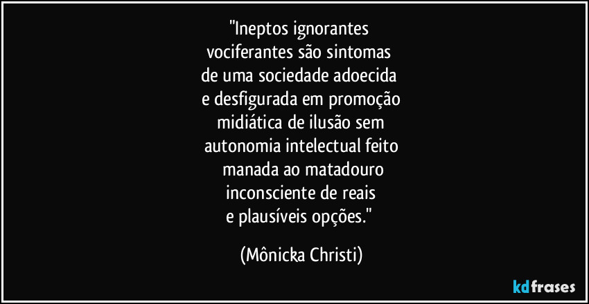 "Ineptos ignorantes 
vociferantes são sintomas 
de uma sociedade adoecida 
e desfigurada em promoção
 midiática de ilusão sem 
autonomia intelectual feito
 manada ao matadouro
 inconsciente de reais 
e plausíveis opções." (Mônicka Christi)