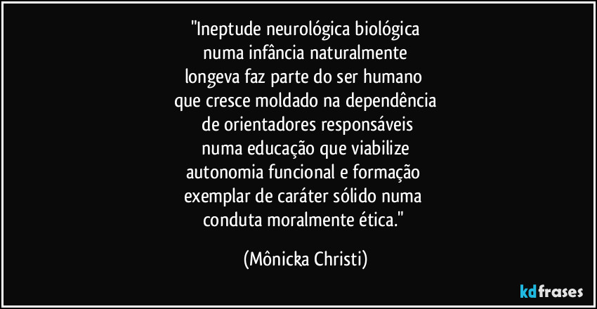 "Ineptude neurológica biológica
 numa infância naturalmente 
longeva faz parte do ser humano 
que cresce moldado na dependência
 de orientadores responsáveis
 numa educação que viabilize 
autonomia funcional e formação 
exemplar de caráter sólido numa 
conduta moralmente ética." (Mônicka Christi)