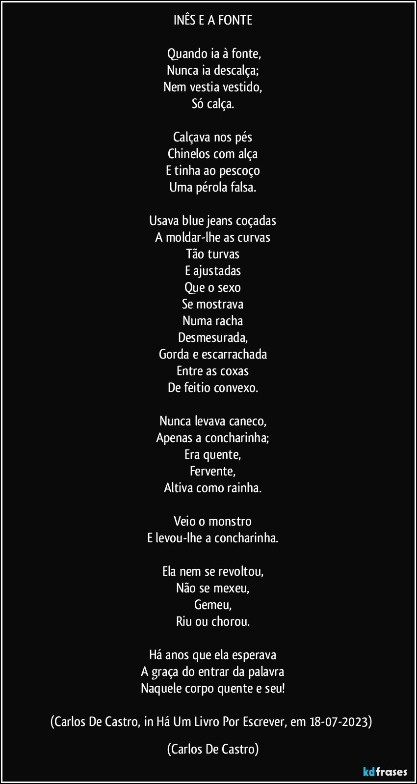 INÊS E A FONTE

⁠Quando ia à fonte,
Nunca ia descalça;
Nem vestia vestido,
Só calça.

Calçava nos pés
Chinelos com alça
E tinha ao pescoço
Uma pérola falsa.

Usava blue jeans coçadas
A moldar-lhe as curvas
Tão turvas
E ajustadas
Que o sexo
Se mostrava
Numa racha
Desmesurada,
Gorda e escarrachada
Entre as coxas
De feitio convexo.

Nunca levava caneco,
Apenas a concharinha;
Era quente,
Fervente,
Altiva como rainha.

Veio o monstro
E levou-lhe a concharinha.

Ela nem se revoltou,
Não se mexeu,
Gemeu,
Riu ou chorou.

Há anos que ela esperava
A graça do entrar da palavra
Naquele corpo quente e seu!

(Carlos De Castro, in Há Um Livro Por Escrever, em 18-07-2023) (Carlos De Castro)