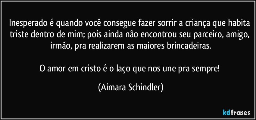 Inesperado é quando você consegue fazer sorrir a criança que habita triste dentro de mim; pois ainda não encontrou seu parceiro, amigo, irmão,  pra realizarem as maiores brincadeiras.

O amor em cristo é o laço que nos une pra sempre! (Aimara Schindler)