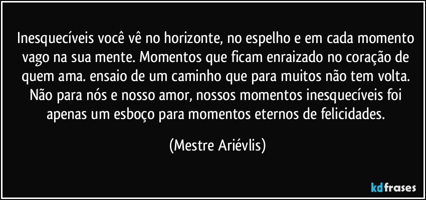 Inesquecíveis você vê no horizonte, no espelho e em cada momento vago na sua mente. Momentos que ficam enraizado no coração de quem ama.  ensaio de um caminho que para muitos não tem volta. Não para nós e nosso amor, nossos momentos inesquecíveis foi apenas um esboço para momentos eternos de felicidades. (Mestre Ariévlis)