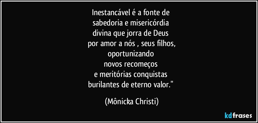 Inestancável é a fonte de 
sabedoria e misericórdia 
divina que jorra de Deus 
por amor a nós , seus filhos,
oportunizando 
novos recomeços 
e meritórias conquistas 
burilantes de eterno valor." (Mônicka Christi)